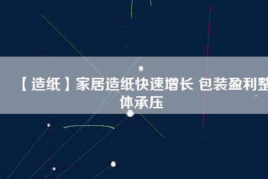 【造紙】家居造紙快速增長(zhǎng) 包裝盈利整體承壓