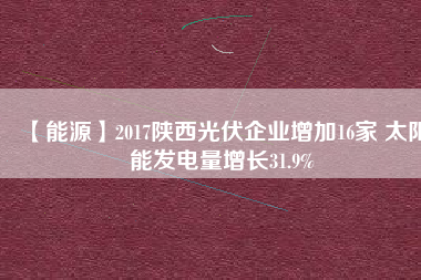 【能源】2017陜西光伏企業(yè)增加16家 太陽(yáng)能發(fā)電量增長(zhǎng)31.9%