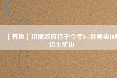 【有色】印度政府將于今年3-4月競(jìng)賣10座鋁土礦山