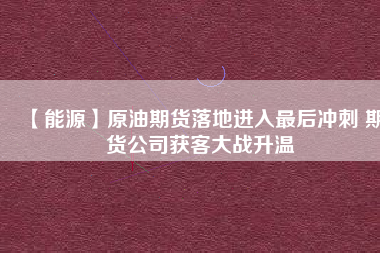 【能源】原油期貨落地進入最后沖刺 期貨公司獲客大戰(zhàn)升溫