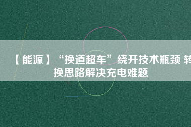 【能源】“換道超車”繞開(kāi)技術(shù)瓶頸 轉(zhuǎn)換思路解決充電難題