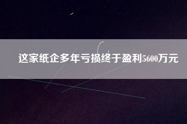 這家紙企多年虧損終于盈利5600萬(wàn)元