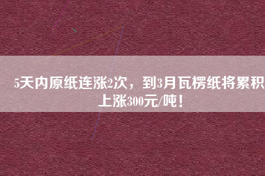 5天內(nèi)原紙連漲2次，到3月瓦楞紙將累積上漲300元/噸！