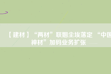 【建材】“兩材”聯(lián)姻塵埃落定 “中國神材”加碼業(yè)務擴張