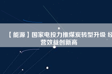 【能源】國(guó)家電投力推煤炭轉(zhuǎn)型升級(jí) 經(jīng)營(yíng)效益創(chuàng)新高