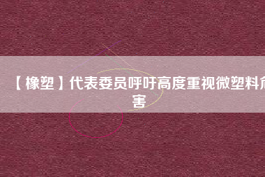 【橡塑】代表委員呼吁高度重視微塑料危害