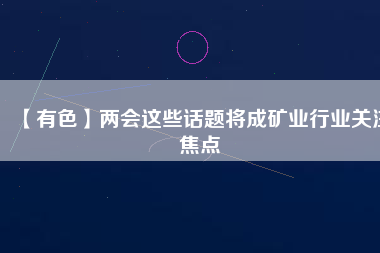 【有色】兩會這些話題將成礦業(yè)行業(yè)關注焦點