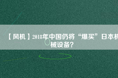 【風(fēng)機(jī)】2018年中國仍將“爆買”日本機(jī)械設(shè)備？