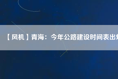 【風(fēng)機】青海：今年公路建設(shè)時間表出爐