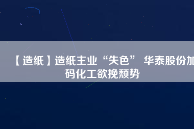 【造紙】造紙主業(yè)“失色” 華泰股份加碼化工欲挽頹勢