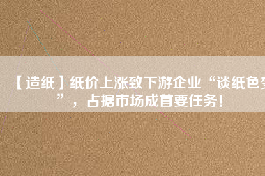 【造紙】紙價上漲致下游企業(yè)“談紙色變”，占據(jù)市場成首要任務！