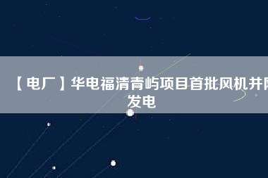 【電廠】華電福清青嶼項目首批風機并網(wǎng)發(fā)電