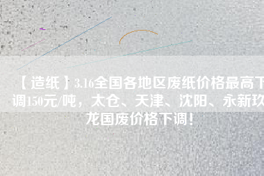 【造紙】3.16全國各地區(qū)廢紙價格最高下調(diào)150元/噸，太倉、天津、沈陽、永新玖龍國廢價格下調(diào)！