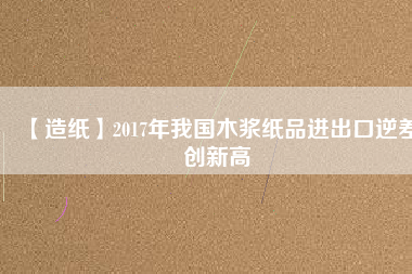 【造紙】2017年我國木漿紙品進(jìn)出口逆差創(chuàng)新高