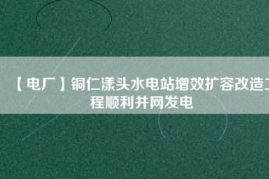 【電廠】銅仁漾頭水電站增效擴容改造工程順利并網(wǎng)發(fā)電