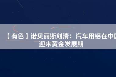 【有色】諾貝麗斯劉清：汽車用鋁在中國迎來黃金發(fā)展期