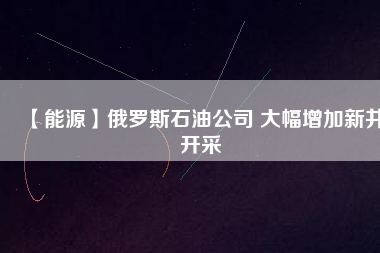 【能源】俄羅斯石油公司 大幅增加新井開(kāi)采