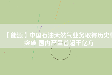 【能源】中國石油天然氣業(yè)務(wù)取得歷史性突破 國內(nèi)產(chǎn)量首超千億方