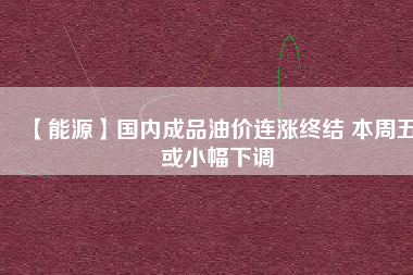 【能源】國內(nèi)成品油價連漲終結(jié) 本周五或小幅下調(diào)