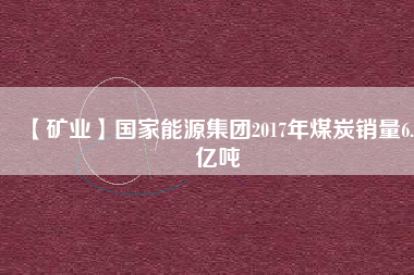 【礦業(yè)】國家能源集團2017年煤炭銷量6.5億噸