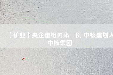 【礦業(yè)】央企重組再添一例 中核建劃入中核集團