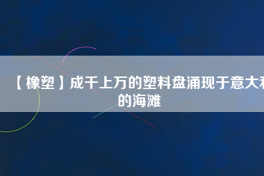 【橡塑】成千上萬(wàn)的塑料盤(pán)涌現(xiàn)于意大利的海灘