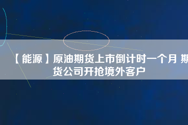 【能源】原油期貨上市倒計(jì)時(shí)一個(gè)月 期貨公司開(kāi)搶境外客戶(hù)