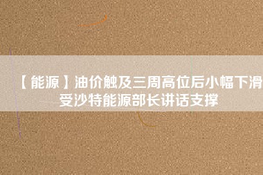 【能源】油價(jià)觸及三周高位后小幅下滑 受沙特能源部長(zhǎng)講話支撐