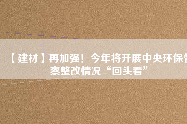 【建材】再加強(qiáng)！今年將開展中央環(huán)保督察整改情況“回頭看”