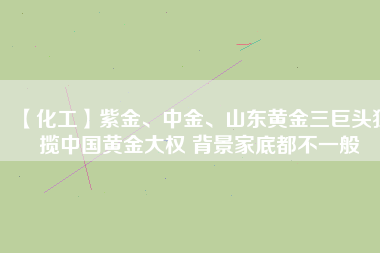 【化工】紫金、中金、山東黃金三巨頭獨攬中國黃金大權 背景家底都不一般