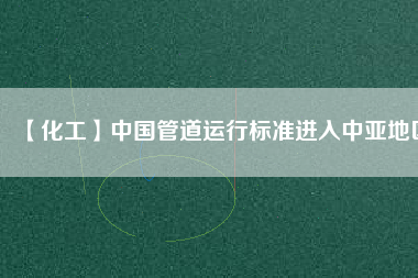 【化工】中國管道運行標(biāo)準(zhǔn)進入中亞地區(qū)