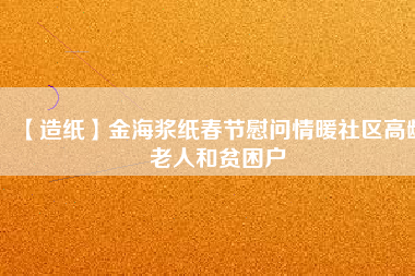 【造紙】金海漿紙春節(jié)慰問(wèn)情暖社區(qū)高齡老人和貧困戶