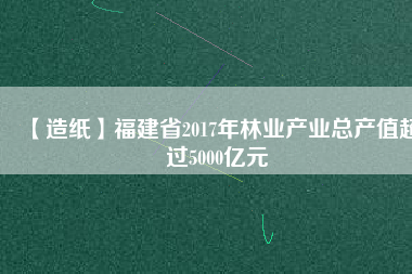 【造紙】福建省2017年林業(yè)產(chǎn)業(yè)總產(chǎn)值超過5000億元