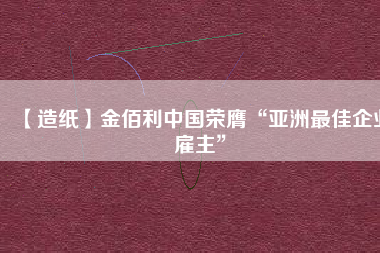 【造紙】金佰利中國榮膺“亞洲最佳企業(yè)雇主”