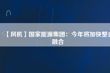 【風機】國家能源集團：今年將加快整合融合