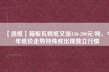 【造紙】箱板瓦楞紙又漲150-200元/噸，今年紙價(jià)走勢(shì)特殊或出現(xiàn)獨(dú)立行情