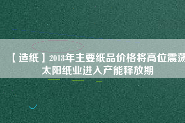 【造紙】2018年主要紙品價(jià)格將高位震蕩 太陽紙業(yè)進(jìn)入產(chǎn)能釋放期