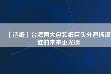 【造紙】臺(tái)灣兩大包裝紙巨頭分道揚(yáng)鑣，誰(shuí)的未來(lái)更光明