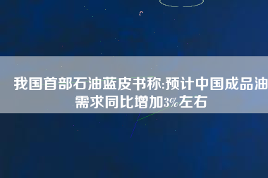 我國首部石油藍(lán)皮書稱:預(yù)計(jì)中國成品油需求同比增加3%左右