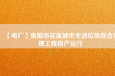 【電廠】貴陽市花溪城市生活垃圾綜合處理工程投產(chǎn)運(yùn)行