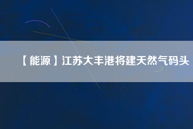 【能源】江蘇大豐港將建天然氣碼頭