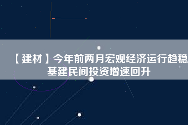 【建材】今年前兩月宏觀經(jīng)濟(jì)運行趨穩(wěn) 基建民間投資增速回升