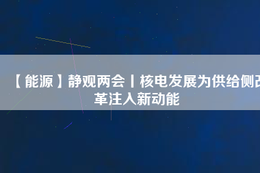 【能源】靜觀兩會丨核電發(fā)展為供給側改革注入新動能