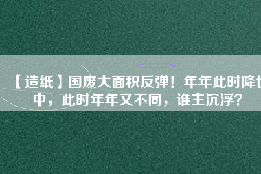 【造紙】國(guó)廢大面積反彈！年年此時(shí)降價(jià)中，此時(shí)年年又不同，誰(shuí)主沉?。?/></a>
			</figure>
			<div   id=