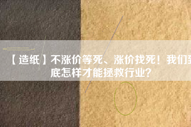 【造紙】不漲價等死、漲價找死！我們到底怎樣才能拯救行業(yè)？