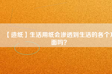 【造紙】生活用紙會(huì)滲透到生活的各個(gè)方面嗎？