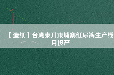 【造紙】臺灣泰升柬埔寨紙尿褲生產(chǎn)線4月投產(chǎn)