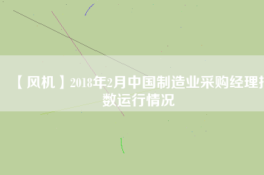 【風(fēng)機(jī)】2018年2月中國制造業(yè)采購經(jīng)理指數(shù)運(yùn)行情況