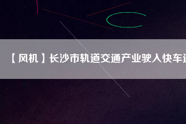 【風機】長沙市軌道交通產業(yè)駛入快車道