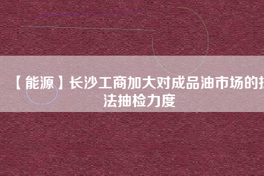 【能源】長沙工商加大對成品油市場的執(zhí)法抽檢力度